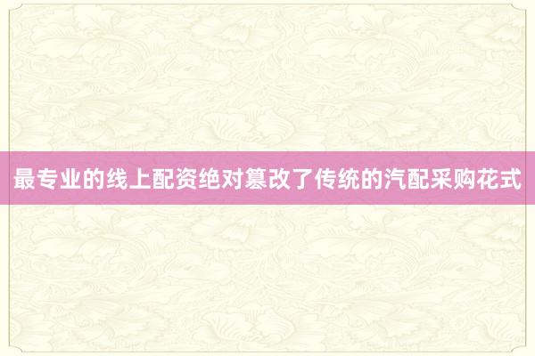 最专业的线上配资绝对篡改了传统的汽配采购花式