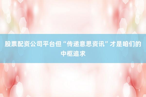 股票配资公司平台但“传递意思资讯”才是咱们的中枢追求