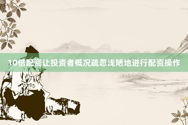 10倍配资让投资者概况疏忽浅陋地进行配资操作