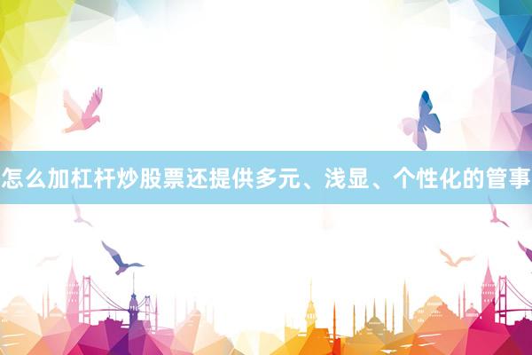 怎么加杠杆炒股票还提供多元、浅显、个性化的管事