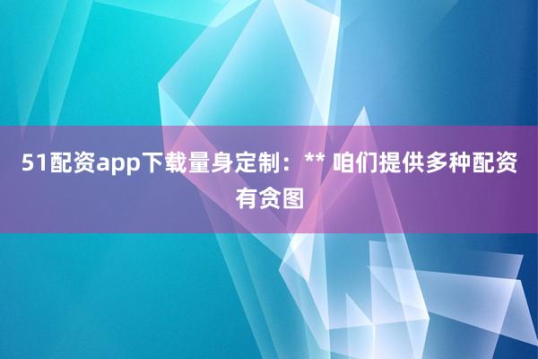 51配资app下载量身定制:** 咱们提供多种配资有贪图