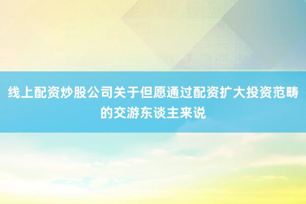 线上配资炒股公司关于但愿通过配资扩大投资范畴的交游东谈主来说