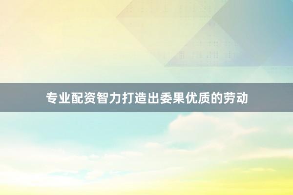 专业配资智力打造出委果优质的劳动