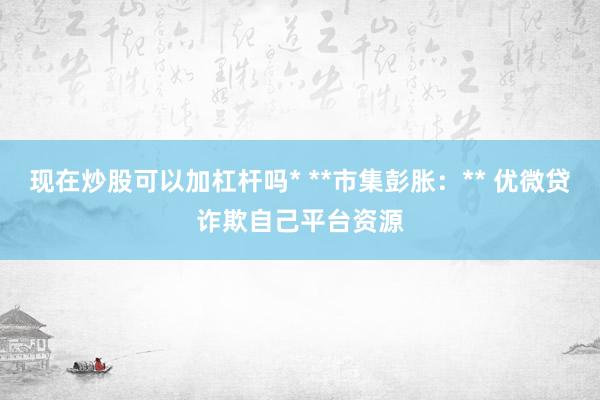 现在炒股可以加杠杆吗* **市集彭胀:** 优微贷诈欺自己平台资源