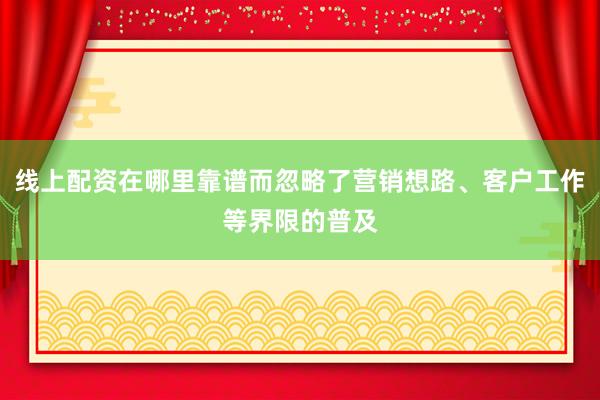 线上配资在哪里靠谱而忽略了营销想路、客户工作等界限的普及