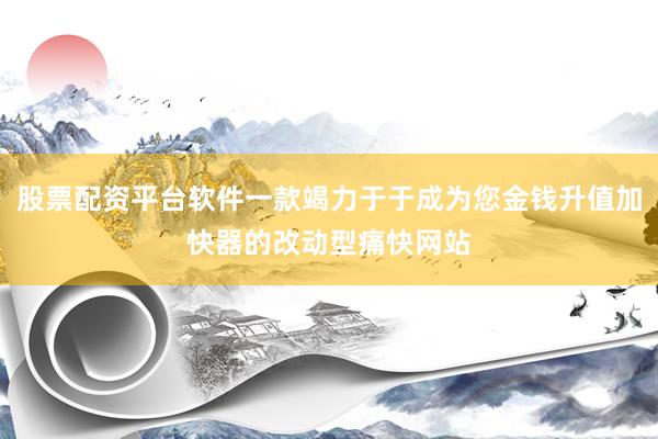 股票配资平台软件一款竭力于于成为您金钱升值加快器的改动型痛快网站