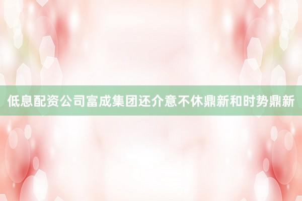 低息配资公司富成集团还介意不休鼎新和时势鼎新