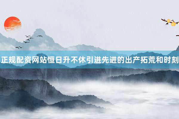 正规配资网站恒日升不休引进先进的出产拓荒和时刻