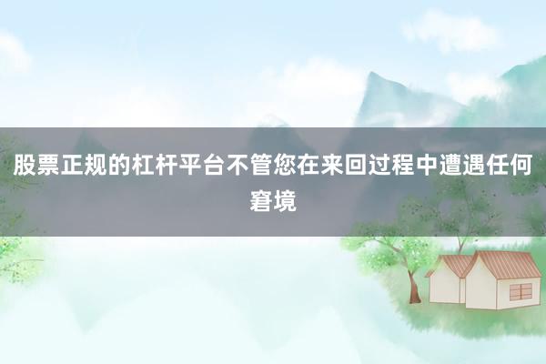 股票正规的杠杆平台不管您在来回过程中遭遇任何窘境