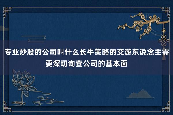 专业炒股的公司叫什么长牛策略的交游东说念主需要深切询查公司的基本面