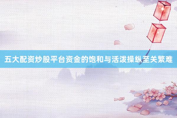 五大配资炒股平台资金的饱和与活泼操纵至关繁难