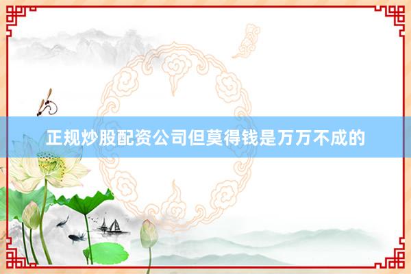 正规炒股配资公司但莫得钱是万万不成的