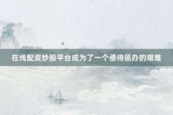 在线配资炒股平台成为了一个亟待惩办的艰难