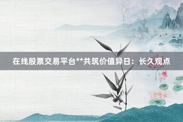 在线股票交易平台**共筑价值异日:长久观点