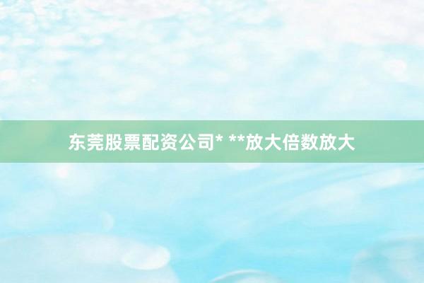 东莞股票配资公司* **放大倍数放大