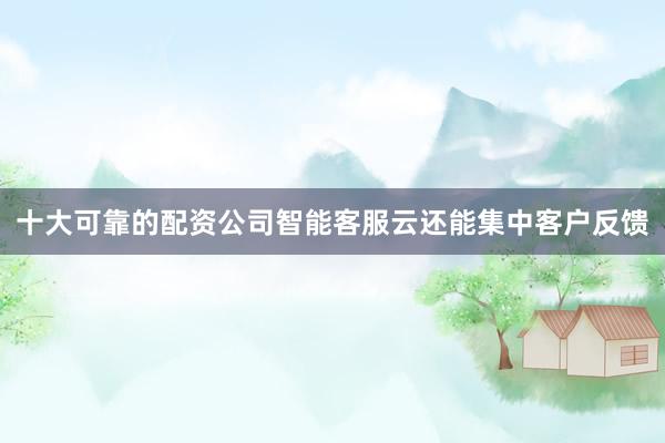十大可靠的配资公司智能客服云还能集中客户反馈