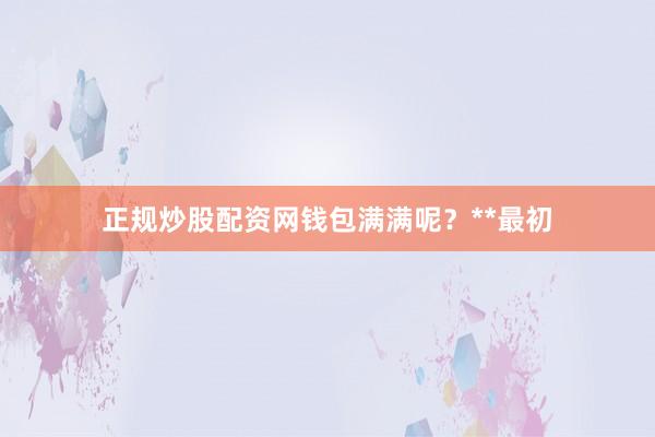 正规炒股配资网钱包满满呢?**最初