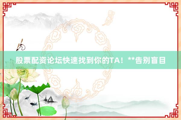 股票配资论坛快速找到你的TA!**告别盲目