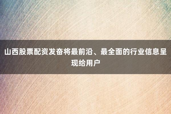 山西股票配资发奋将最前沿、最全面的行业信息呈现给用户