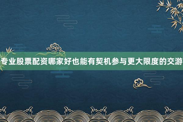 专业股票配资哪家好也能有契机参与更大限度的交游