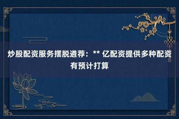 炒股配资服务摆脱遴荐：** 亿配资提供多种配资有预计打算