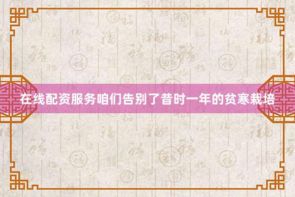 在线配资服务咱们告别了昔时一年的贫寒栽培