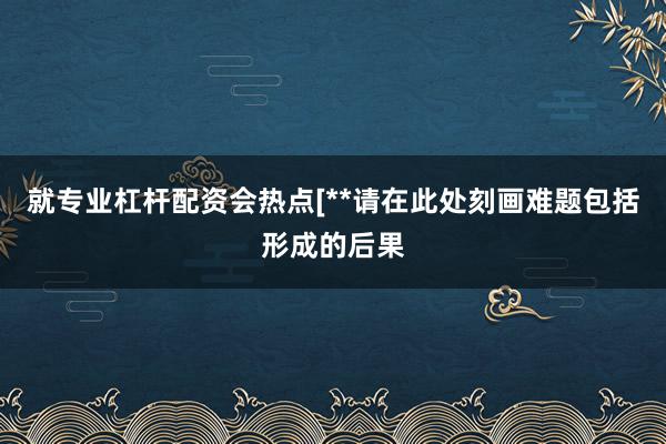 就专业杠杆配资会热点[**请在此处刻画难题包括形成的后果