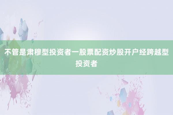 不管是肃穆型投资者一股票配资炒股开户经跨越型投资者