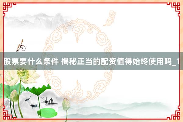 股票要什么条件 揭秘正当的配资值得始终使用吗_1
