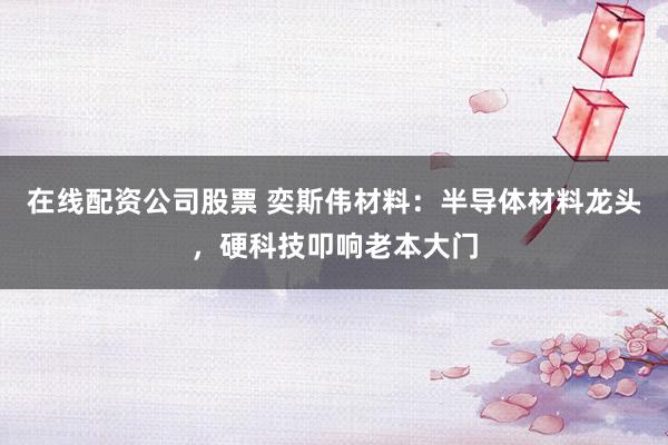 在线配资公司股票 奕斯伟材料：半导体材料龙头，硬科技叩响老本大门