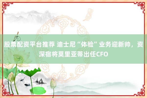 股票配资平台推荐 迪士尼“体验”业务迎新帅，资深宿将莫里亚蒂出任CFO