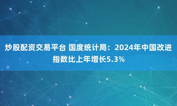 炒股配资交易平台 国度统计局：2024年中国改进指数比上年增长5.3%