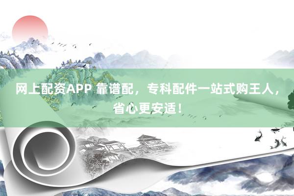 网上配资APP 靠谱配,专科配件一站式购王人,省心更安适!