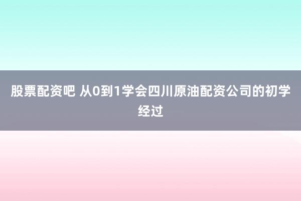 股票配资吧 从0到1学会四川原油配资公司的初学经过