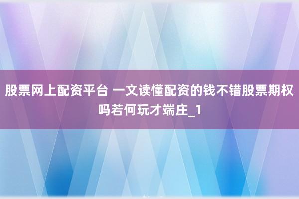 股票网上配资平台 一文读懂配资的钱不错股票期权吗若何玩才端庄_1