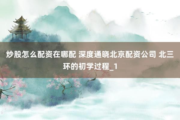 炒股怎么配资在哪配 深度通晓北京配资公司 北三环的初学过程_1
