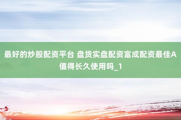 最好的炒股配资平台 盘货实盘配资富成配资最佳A值得长久使用吗_1