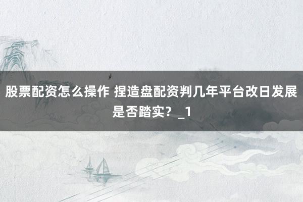 股票配资怎么操作 捏造盘配资判几年平台改日发展是否踏实?_1