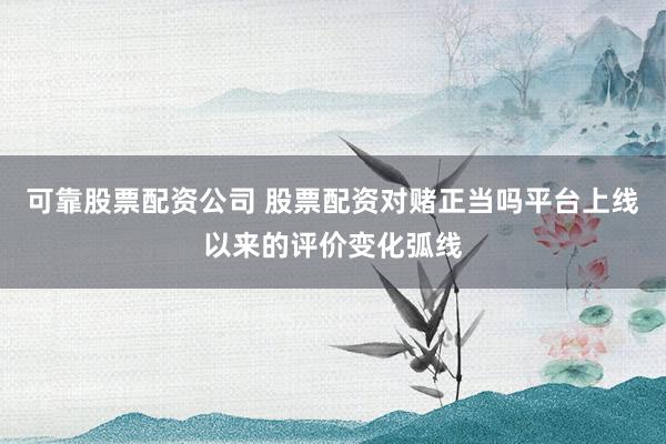 可靠股票配资公司 股票配资对赌正当吗平台上线以来的评价变化弧线
