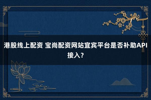 港股线上配资 宝尚配资网站宜宾平台是否补助API接入？