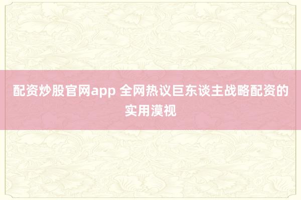 配资炒股官网app 全网热议巨东谈主战略配资的实用漠视