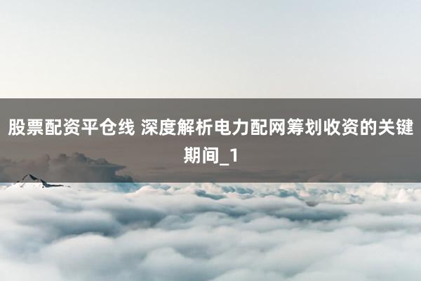 股票配资平仓线 深度解析电力配网筹划收资的关键期间_1
