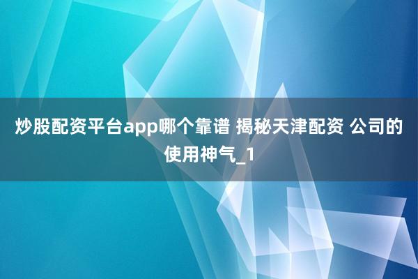 炒股配资平台app哪个靠谱 揭秘天津配资 公司的使用神气_1