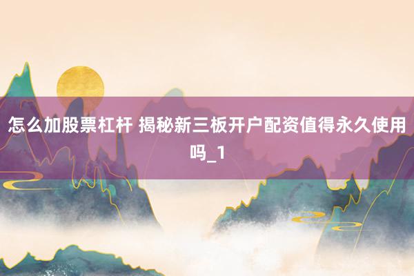 怎么加股票杠杆 揭秘新三板开户配资值得永久使用吗_1