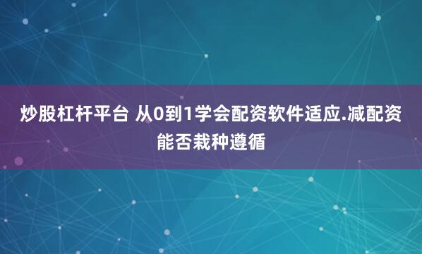 炒股杠杆平台 从0到1学会配资软件适应.减配资能否栽种遵循