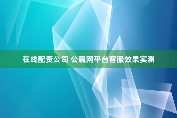 在线配资公司 公赢网平台客服效果实测