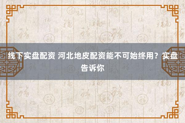 线下实盘配资 河北地皮配资能不可始终用？实盘告诉你