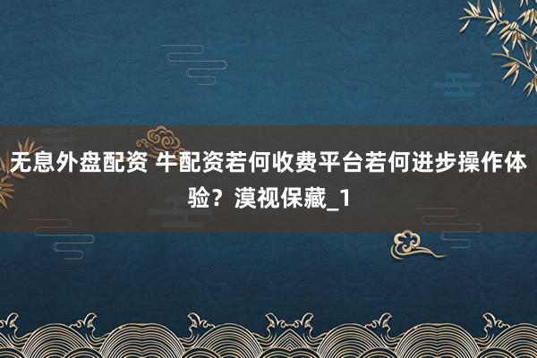 无息外盘配资 牛配资若何收费平台若何进步操作体验?漠视保藏_1