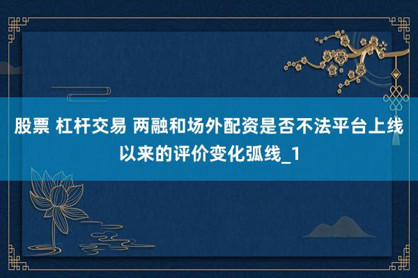 股票 杠杆交易 两融和场外配资是否不法平台上线以来的评价变化弧线_1