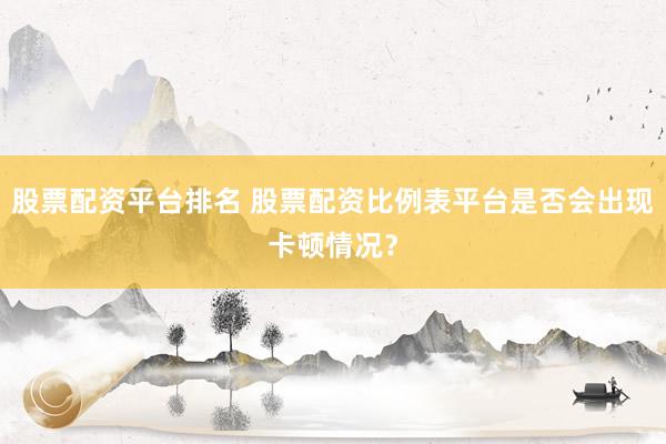 股票配资平台排名 股票配资比例表平台是否会出现卡顿情况?